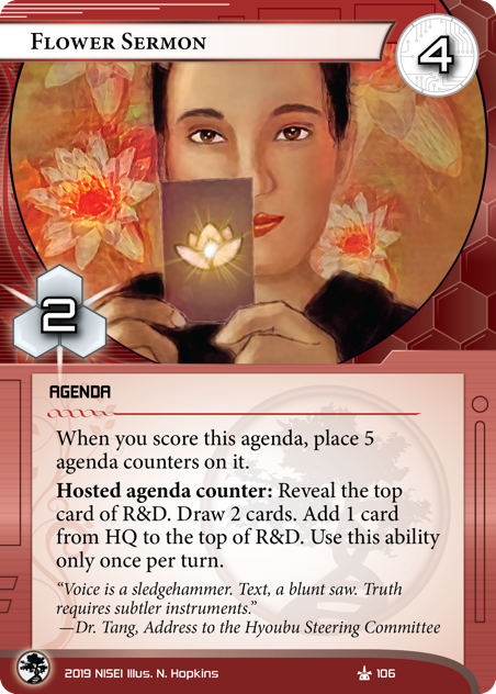 Flower Sermon AGENDA 4/2. When you score this agenda, place 5 agenda counters on it. Hosted agenda counter: Reveal the top card of R&D. Draw 2 cards. Add 1 card from HQ to the top of R&D. Use this ability only once per turn. “Voice is a sledgehammer. Text, a blunt saw. Truth requires subtler instruments.” —Dr. Tang, Address to the Hyoubu Steering Committee     Illus. N. Hopkins