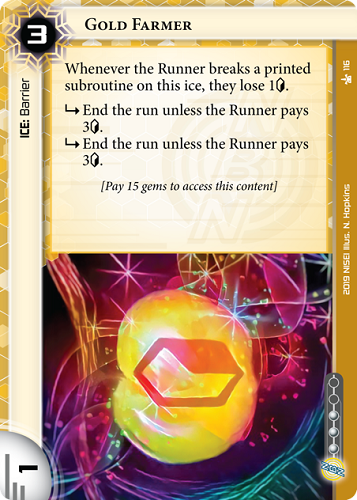 Gold Farmer NBN ICE: Barrier 3 rez, 1 str, 3 inf. Whenever the Runner breaks a printed subroutine on this ice, they lose 1<svg class="nisei-glyph" viewBox="0 0 628 1053" style="height:1em;vertical-align:-0.2em;fill:currentColor;"><text fill="transparent">credit</text><use xlink:href="https://nisei.net/wp-content/plugins/nisei-glyphs/nisei-glyphs.svg#credit" role="presentation"/></svg>. <svg class="nisei-glyph" viewBox="0 0 1024 1053" style="height:1em;vertical-align:-0.2em;fill:currentColor;"><text fill="transparent">sub</text><use xlink:href="https://nisei.net/wp-content/plugins/nisei-glyphs/nisei-glyphs.svg#sub" role="presentation"/></svg> End the run unless the Runner pays 3<svg class="nisei-glyph" viewBox="0 0 628 1053" style="height:1em;vertical-align:-0.2em;fill:currentColor;"><text fill="transparent">credit</text><use xlink:href="https://nisei.net/wp-content/plugins/nisei-glyphs/nisei-glyphs.svg#credit" role="presentation"/></svg>. <svg class="nisei-glyph" viewBox="0 0 1024 1053" style="height:1em;vertical-align:-0.2em;fill:currentColor;"><text fill="transparent">sub</text><use xlink:href="https://nisei.net/wp-content/plugins/nisei-glyphs/nisei-glyphs.svg#sub" role="presentation"/></svg> End the run unless the Runner pays 3<svg class="nisei-glyph" viewBox="0 0 628 1053" style="height:1em;vertical-align:-0.2em;fill:currentColor;"><text fill="transparent">credit</text><use xlink:href="https://nisei.net/wp-content/plugins/nisei-glyphs/nisei-glyphs.svg#credit" role="presentation"/></svg>. [Pay 15 gems to access this content] Illus. N. Hopkins