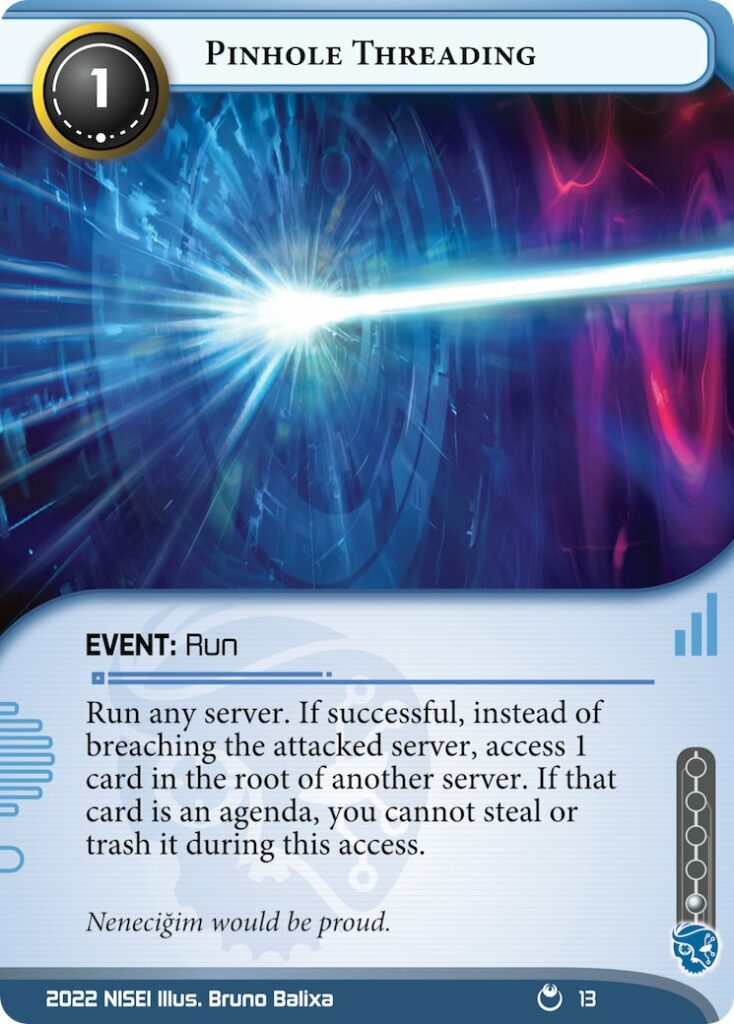 Pinhole Threading. Event: Run, Criminal, 1 Influence, 1 Cost. Run any server. If successful, instead of breaching the attacked server, access 1 card in the root of another server. If that card is an agenda, you cannot steal or trash it during this access. Flavour text: Nenecigim would be proud.